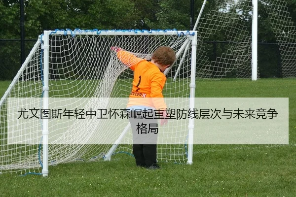 尤文图斯年轻中卫怀森崛起重塑防线层次与未来竞争格局