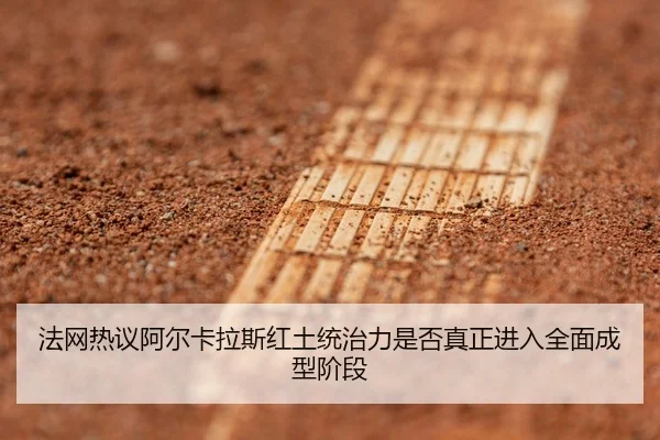 法网热议阿尔卡拉斯红土统治力是否真正进入全面成型阶段